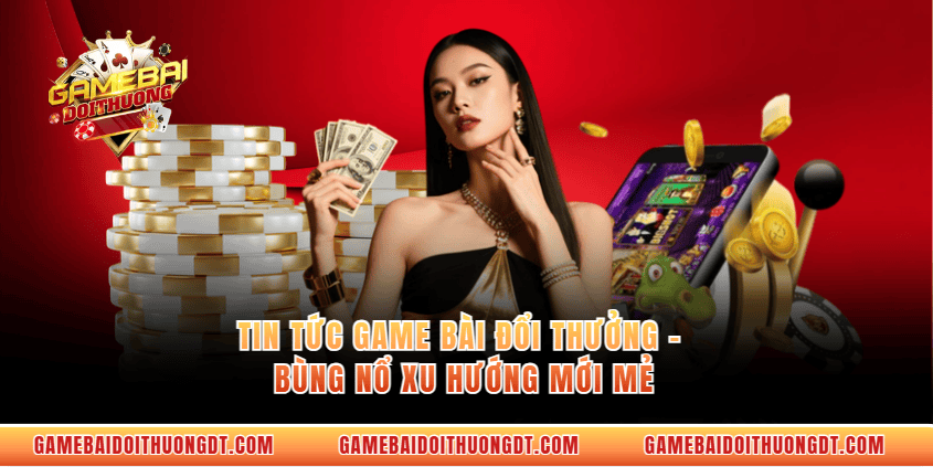 Tin Tức Game Bài Đổi Thưởng - Bùng Nổ Xu Hướng Mới Mẻ