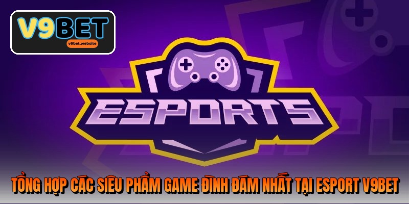 Tổng hợp các siêu phẩm game đình đám nhất tại Esport V9BET