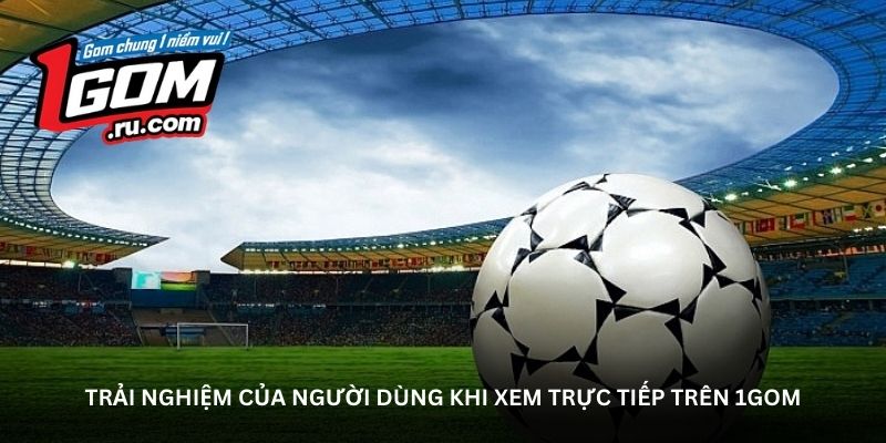 Trải nghiệm của người dùng khi xem trực tiếp trên 1GOM