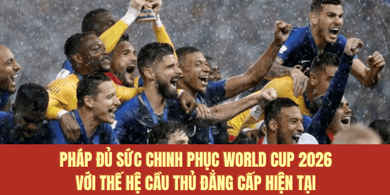 Pháp đủ sức chinh phục World Cup 2026 với thế hệ cầu thủ đẳng cấp hiện tại